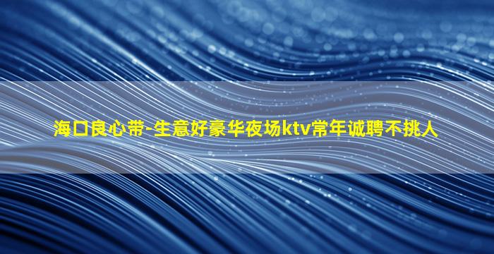 海口良心带-生意好豪华夜场ktv常年诚聘不挑人